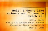 Help, I dont like science and I have to teach it! Sally Creel Early Childhood Ed.D. Cohort Kennesaw State University May 3, 2008.