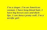 Im a singer. Im an American woman. I have long blond hair. I have big brown eyes and thick lips. I can dance pretty well. Im a terrific girl !