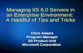 Chris Adams Program Manager IIS Product Unit Microsoft Corporation Managing IIS 6.0 Servers in an Enterprise Environment: A Handful of Tips and Tricks.