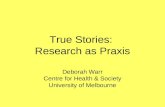 True Stories: Research as Praxis Deborah Warr Centre for Health & Society University of Melbourne.