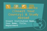 Introduction to (Insert Your Country) & Study Abroad Insert Institution Name, Your Name, Title, Department.