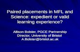 Paired placements in MFL and Science: expedient or valid learning experience? Allison Bolster, PGCE Partnership Director, University of Bristol A.Bolster@bristol.ac.uk.