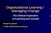 Organizational Learning / Managing Change The Ethical Imperative of Learning and Growth Kenneth W. Johnson © 1998, 1999 Kenneth W. Johnson.