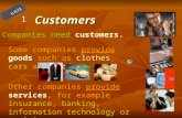 Customers1 Companies need customers. Some companies provide goods such as clothes, cars and food. Other companies provide services, for example insurance,