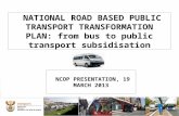 1 NATIONAL ROAD BASED PUBLIC TRANSPORT TRANSFORMATION PLAN: from bus to public transport subsidisation NCOP PRESENTATION, 19 MARCH 2013.