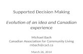 Supported Decision Making Evolution of an idea and Canadian experience Michael Bach Canadian Association for Community Living mbach@cacl.ca March 26, 2014.