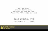 What We Know, What We Don’t Know, and What We Think We Know About the Affordable Care Act Brad Wright, PhD October 31, 2014.