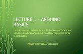 LECTURE 1 – ARDUINO BASICS THIS LECTURE WILL INTRODUCE YOU TO THE ARDUINO PLATFORM AS WELL AS BASIC PROGRAMMING CONSTRUCTS LEADING UP TO BLINKING LEDS!