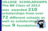 The BK Class of 2013 was awarded 210 scholarships from over 72 different schools as well as scholarships from 9 foundations. COLLEGE SCHOLARSHIPS.
