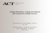 College Readiness, College Enrollment and Long-term College Success Presented by The Midwest Office of ACT Bonnie Weisz- Program Solutions Chris Mitchell-