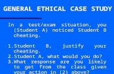 GENERAL ETHICAL CASE STUDY In a test/exam situation, you (Student A) noticed Student B cheating. 1. Student B, justify your cheating. 2. Student A, what.