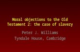 Moral objections to the Old Testament 2: the case of slavery Peter J. Williams Tyndale House, Cambridge.