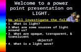 Welcome to a power point presentation on LIGHT. We will investigate the following : 1. What is light? 2.What are some sources of light around us? 3. What.