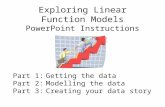 Exploring Linear Function Models PowerPoint Instructions Part 1:Getting the data Part 2:Modelling the data Part 3:Creating your data story.