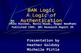 BAN Logic A Logic of Authentication Presentation by Heather Goldsby Michelle Pirtle (Mike Burrows, Marin Abadi, Roger Needham) Published 1989, SRC Research.