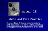 Chapter 18 Whole and Part Practice Concept: Base decisions about practicing skills as wholes or in parts on the complexity and organization characteristics.
