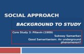 SOCIAL APPROACH BACKGROUND TO STUDY Core Study 3: Piliavin (1969) Subway Samaritan Good Samaritanism: An underground phenomenon?