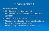 Measurement Measurement  SI Standard System of International Units or Metric System  Uses 10 as a base  Always estimate one unit/place further than.