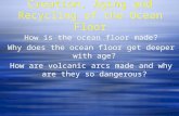 Creation, Aging and Recycling of the Ocean Floor How is the ocean floor made? Why does the ocean floor get deeper with age? How are volcanic arcs made.