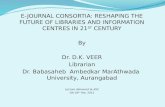 E-JOURNAL CONSORTIA: RESHAPING THE FUTURE OF LIBRARIES AND INFORMATION CENTRES IN 21 ST CENTURY By Dr. D.K. VEER Librarian Dr. Babasaheb Ambedkar MarAthwada.