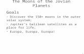 1 The Moons of the Jovian Planets Goals Discover the 150+ moons in the outer solar system; Jupiter’s Galilean satellites as a place for life; Europa, Europa,