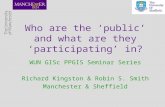 Who are the ‘public’ and what are they ‘participating’ in? WUN GISc PPGIS Seminar Series Richard Kingston & Robin S. Smith Manchester & Sheffield.