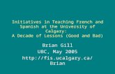Initiatives in Teaching French and Spanish at the University of Calgary: A Decade of Lessons (Good and Bad) Brian Gill UBC, May 2005 .