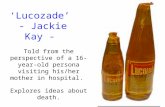 ‘Lucozade’ - Jackie Kay - Told from the perspective of a 16-year-old persona visiting his/her mother in hospital. Explores ideas about death.