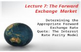 Lecture 7: The Forward Exchange Market Determining the Appropriate Forward Exchange Rate Quote: The Interest Rate Parity Model.