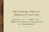 Defining Public Administration Lecture 1a – INST 275 - Administrative Processes in Government.