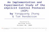 1 An Implementation and Experimental Study of the eXplicit Control Protocol (XCP) by Yongguang Zhang & Tom Henderson Presented by William Scott October.