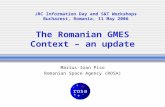The Romanian GMES Context – an update Marius-Ioan Piso Romanian Space Agency (ROSA) JRC Information Day and S&T Workshops Bucharest, Romania, 11 May 2006.