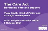 The Care Act Reforming care and support Vicky Smith, Head of Policy and Strategic Development Older People’s Provider Forum 8 October 2014.