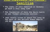 The History of Anti-Semitism  The roots of anti-Semitism in Germany go back a very long time.  The foundation of hate the Nazis built on was formed centuries.