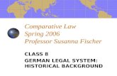 Comparative Law Spring 2006 Professor Susanna Fischer CLASS 8 GERMAN LEGAL SYSTEM: HISTORICAL BACKGROUND.