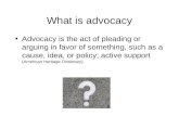 What is advocacy Advocacy is the act of pleading or arguing in favor of something, such as a cause, idea, or policy; active support (American Heritage.