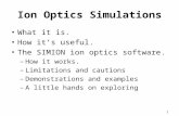 1 Ion Optics Simulations What it is. How it’s useful. The SIMION ion optics software. –How it works. –Limitations and cautions –Demonstrations and examples.