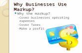 Why Businesses Use Markup? Why the markup? ◦ Cover businesses operating expenses ◦ Cover Taxes ◦ Make a profit.