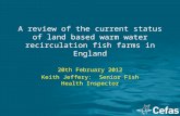 A review of the current status of land based warm water recirculation fish farms in England 20th February 2012 Keith Jeffery: Senior Fish Health Inspector.