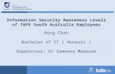 Information Security Awareness Levels of TAFE South Australia Employees Hong Chan Bachelor of IT ( Honours ) Supervisor: Dr Sameera Mubarak.