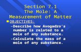 1 Section 7.1 The Mole: A Measurement of Matter n OBJECTIVES: –Describe how Avogadro’s number is related to a mole of any substance. –Calculate the mass.