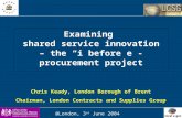Examining shared service innovation – the “i before e”-procurement project Chris Keady, London Borough of Brent Chairman, London Contracts and Supplies.
