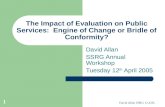 David Allan SSRG 12.4.05. 1 The Impact of Evaluation on Public Services: Engine of Change or Bridle of Conformity? David Allan SSRG Annual Workshop Tuesday.