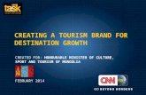 CREATING A TOURISM BRAND FOR DESTINATION GROWTH CREATED FOR: HONOURABLE MINISTER OF CULTURE, SPORT AND TOURISM OF MONGOLIA FEBRUARY 2014.
