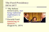 The Ford Presidency 1974-1977 “My fellow Americans, our long national nightmare is over.” Gerald Ford swearing in speech – August 9, 1974.