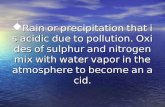 Rain or precipitation that is acidic due to pollution. Oxides of sulphur and nitrogen mix with water vapor in the atmosphere to become an acid.