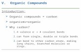 V. Organic Compounds Introduction:  Organic compounds = carbon  organisms=organic  Why carbon? 1.4 valence e - = 4 covalent bonds 2.can form single,