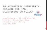 AN ASYMMETRIC SIMILARITY MEASURE FOR TAG CLUSTERING ON FLICKR Xiaochen Huang et. al (IEEE APWEB ’10) Presenter : Chiang, Guang-ting Advisor: Dr. Koh. Jia-ling.