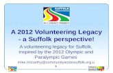A 2012 Volunteering Legacy - a Suffolk perspective! A volunteering legacy for Suffolk, inspired by the 2012 Olympic and Paralympic Games mike.mccarthy@communityactionsuffolk.org.
