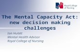 The Mental Capacity Act: new decision making challenges Ian Hulatt Mental Health Advisor Royal College of Nursing.